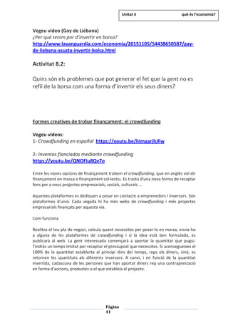Pàgina
41
Vegeu vídeo (Gay de Liébana)
¿Per què tenim por d’invertir en borsa?
http://www.lavanguardia.com/economia/20151105/54438650587/gay-
de-liebana-asusta-invertir-bolsa.html
Activitat 8.2:
Quins són els problemes que pot generar el fet que la gent no es
refiï de la borsa com una forma d’invertir els seus diners?
Formes creatives de trobar finançament: el crowdfunding
Vegeu vídeos:
1- Crowdfunding en español https://youtu.be/hImaarjhJFw
2- Inventos fianciados mediante crowdfunding
https://youtu.be/QNOFiu8Qv7o
Entre les noves opcions de finançament trobem el crowdfunding, que en anglès vol dir
finançament en massa o finançament col·lectiu. Es tracta d'una nova forma de recaptar
fons per a nous projectes empresarials, socials, culturals ...
Aquestes plataformes es dediquen a posar en contacte a emprenedors i inversors. Són
plataformes d'unió. Cada vegada hi ha més webs de crowdfunding i més projectes
empresarials finançats per aquesta via.
Com funciona
Realitza el teu pla de negoci, calcula quant necessites per posar-lo en marxa, envia-ho
a alguna de les plataformes de crowdfunding i si la idea està ben formulada, es
publicarà al web. La gent interessada començarà a aportar la quantitat que pugui.
Tindràs un temps limitat per recaptar el pressupost que necessites. Si aconsegueixes el
100% de la quantitat establerta al principi dins del temps, reps els diners, sinó, es
retornen les quantitats als diferents inversors. A canvi, i en funció de la quantitat
invertida, cadascuna de les persones que han aportat diners rep una contraprestació
en forma d'accions, productes o el que estableix el projecte.
Unitat 5 què és l’economia?
 