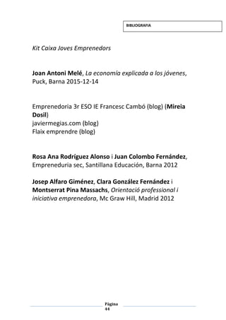 Pàgina
44
Kit Caixa Joves Emprenedors
Joan Antoni Melé, La economía explicada a los jóvenes,
Puck, Barna 2015-12-14
Emprenedoria 3r ESO IE Francesc Cambó (blog) (Mireia
Dosil)
javiermegias.com (blog)
Flaix emprendre (blog)
Rosa Ana Rodríguez Alonso i Juan Colombo Fernández,
Empreneduria sec, Santillana Educación, Barna 2012
Josep Alfaro Giménez, Clara González Fernández i
Montserrat Pina Massachs, Orientació professional i
iniciativa emprenedora, Mc Graw Hill, Madrid 2012
BIBLIOGRAFIA
 