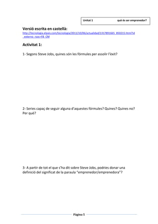 Pàgina 5
Versió escrita en castellà:
http://tecnologia.elpais.com/tecnologia/2011/10/06/actualidad/1317891665_850215.html?id
_externo_rsoc=FB_CM
Activitat 1:
1- Segons Steve Jobs, quines són les fórmules per assolir l’èxit?
2- Series capaç de seguir alguna d’aquestes fórmules? Quines? Quines no?
Per què?
3- A partir de tot el que s’ha dit sobre Steve Jobs, podries donar una
definició del significat de la paraula “emprenedor/emprenedora”?
Unitat 1 què és ser emprenedor?
 