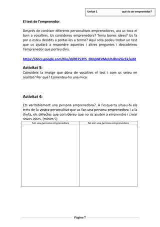 Pàgina 7
El test de l’emprenedor.
Després de conèixer diferents personalitats emprenedores, ara us toca el
torn a vosaltres. Us considereu emprenedors? Teniu bones idees? Us fa
por o esteu decidits a portar-les a terme? Aquí sota podeu trobar un test
que us ajudarà a respondre aquestes i altres preguntes i descobrireu
l'emprenedor que porteu dins.
https://docs.google.com/file/d/0B7S3YS_OIJIpNFVMeUhJRmZGcEk/edit
Activitat 3:
Coincideix la imatge que dóna de vosaltres el test i com us veieu en
realitat? Per què? Comenteu-ho una mica.
Activitat 4:
Ets veritablement una persona emprenedora?. A l'esquerra situeu-hi els
trets de la vostra personalitat que us fan una persona emprenedora i a la
dreta, els defectes que considereu que no us ajuden a emprendre i crear
noves idees. (mínim 5)
Sóc una persona emprenedora No sóc una persona emprenedora.
Unitat 1 què és ser emprenedor?
 