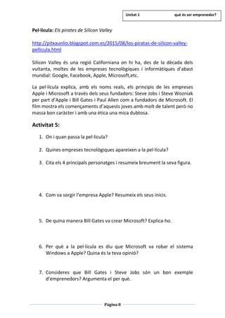 Pàgina 8
Pel·lícula: Els pirates de Silicon Valley
http://pitxaunlio.blogspot.com.es/2015/08/los-piratas-de-silicon-valley-
pellicula.html
Silicon Valley és una regió Californiana on hi ha, des de la dècada dels
vuitanta, moltes de les empreses tecnològiques i informàtiques d’abast
mundial: Google, Facebook, Apple, Microsoft,etc.
La pel·lícula explica, amb els noms reals, els principis de les empreses
Apple i Microsoft a través dels seus fundadors: Steve Jobs i Steve Wozniak
per part d’Apple i Bill Gates i Paul Allen com a fundadors de Microsoft. El
film mostra els començaments d’aquests joves amb molt de talent però no
massa bon caràcter i amb una ètica una mica dubtosa.
Activitat 5:
1. On i quan passa la pel·lícula?
2. Quines empreses tecnològiques apareixen a la pel·lícula?
3. Cita els 4 principals personatges i resumeix breument la seva figura.
4. Com va sorgir l’empresa Apple? Resumeix els seus inicis.
5. De quina manera Bill Gates va crear Microsoft? Explica-ho.
6. Per què a la pel·lícula es diu que Microsoft va robar el sistema
Windows a Apple? Quina és la teva opinió?
7. Consideres que Bill Gates i Steve Jobs són un bon exemple
d’emprenedors? Argumenta el per què.
Unitat 1 què és ser emprenedor?
 