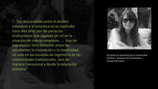 “…[la] desconexión entre el ámbito
educativo y el empresarial se explicaba
hace diez años por las pocas las
instituciones que jugaban un rol en la
creación de nuevas empresas …. hoy no
hay excusa: falta fomentar entre los
estudiantes la innovación y la creatividad,
no solo en las escuelas de ingeniería de las
universidades tradicionales, sino de
manera transversal y desde la educación
primaria”

Constanza es periodista de la Universidad
Católica y Directora de Contenidos y
Estudios de Asech.

 