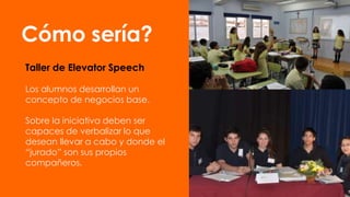 Cómo sería?
Taller de Elevator Speech
Los alumnos desarrollan un
concepto de negocios base.
Sobre la iniciativa deben ser
capaces de verbalizar lo que
desean llevar a cabo y donde el
“jurado” son sus propios
compañeros.

 