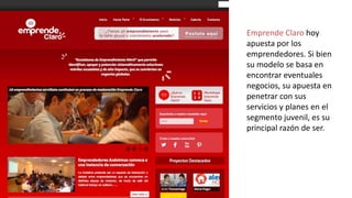 Emprende Claro hoy
apuesta por los
emprendedores. Si bien
su modelo se basa en
encontrar eventuales
negocios, su apuesta en
penetrar con sus
servicios y planes en el
segmento juvenil, es su
principal razón de ser.

 