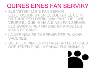 QUINES EINES FAN SERVIR? ELS VETERINARIS FAN SERVIR ESTETOSCOPIS PER ESCOLTAR EL COR I BISTURIS PER OBRIR UNA PART  DEL COS I VEURE EL QUE HI HA A DINS I FAN SERVIR ELS GUANTS PER NO ENBRUTAR-SE LES MANS DE SANG.  LA XERINGA ÉS FA SERVIR PER PUNXAR VACUNES.  USEN LES PINCES PER AGAFAR LES COSES QUE TENEN DINS LA PANXA ELS ANIMALS. 