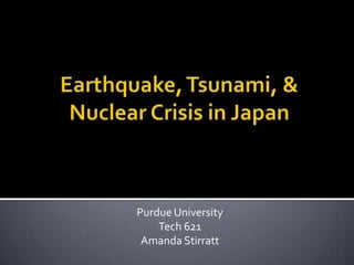 Earthquake, Tsunami, & Nuclear Crisis in Japan Purdue University Tech 621 Amanda Stirratt 