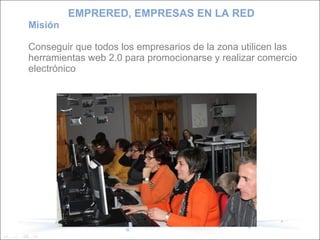Misión Conseguir que todos los empresarios de la zona utilicen las herramientas web 2.0 para promocionarse y realizar comercio electrónico EMPRERED, EMPRESAS EN LA RED 