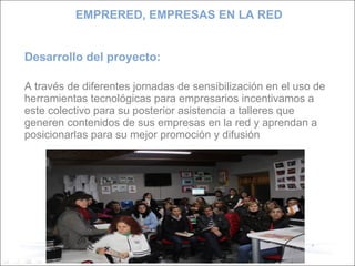 Desarrollo del proyecto: A través de diferentes jornadas de sensibilización en el uso de herramientas tecnológicas para empresarios incentivamos a este colectivo para su posterior asistencia a talleres que generen contenidos de sus empresas en la red y aprendan a posicionarlas para su mejor promoción y difusión EMPRERED, EMPRESAS EN LA RED 