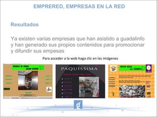 Resultados Ya existen varias empresas que han asistido a guadalinfo y han generado sus propios contenidos para promocionar y difundir sus empesas EMPRERED, EMPRESAS EN LA RED Para acceder a la web haga clic en las imágenes 
