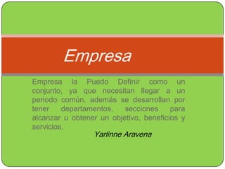 Empresa Empresa la Puedo Definir como un conjunto, ya que necesitan llegar a un periodo común, además se desarrollan por tener departamentos, secciones para alcanzar u obtener un objetivo, beneficios y servicios. Yarlinne Aravena 
