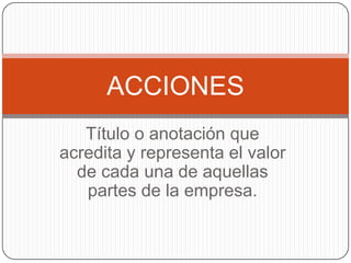 Título o anotación que acredita y representa el valor de cada una de aquellas partes de la empresa.ACCIONES