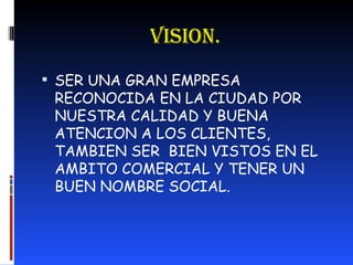 VISION. SER UNA GRAN EMPRESA RECONOCIDA EN LA CIUDAD POR NUESTRA CALIDAD Y BUENA ATENCION A LOS CLIENTES, TAMBIEN SER  BIEN VISTOS EN EL AMBITO COMERCIAL Y TENER UN BUEN NOMBRE SOCIAL. 