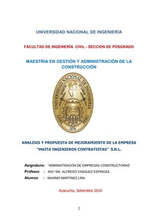 UNIVERSIDAD NACIONAL DE INGENIERÍA<br />FACULTAD DE INGENIERÍA  CIVIL - SECCIÓN DE POSGRADO<br />MAESTRIA EN GESTIÓN Y ADMINISTRACIÓN DE LA CONSTRUCCIÓN<br />160632670187<br />ANALISIS Y PROPUESTA DE MEJORAMIENTO DE LA EMPRESA “MAITA INGENIEROS CONTRATISTAS”  S.R.L.<br />Asignatura:   “ADMINISTRACIÓN DE EMPRESAS CONSTRUCTORAS”<br />Profesor    :   ING° MA. ALFREDO VASQUEZ ESPINOZA<br />Alumno     :   MAXIMO MARTINEZ LIRA<br />                           Ayacucho, Setiembre 2010<br />INDICE<br />Introducción<br />Capítulo I: Estado actual de la empresa “MAITA INGENIEROS CONTRATISTAS” S.R.L.<br />1.1.- Antecedentes<br />1.2.- Constitución<br />1.3.- Fines y Objetivos<br />1.4.- Régimen Administrativo<br />1.5.- Organización<br />1.6.- Capital Social<br />1.7.- Socios de la Empresa<br />1.8.- Tipos de Proyectos que Ejecuta<br />1.9.- Problemas y Limitaciones<br />1.10.- Éxitos <br />Capítulo II: Análisis de FODA de la Empresa<br />2.1.- Fortalezas<br />2.2.- Debilidades<br />2.3.- Oportunidades<br />2.4.- Amenazas<br />Capítulo III: Nuevo Enfoque de la Empresa Constructora en el País<br />3.1.- Objetivos de la Empresa Constructora<br />3.2.- La Política de la Empresa<br />3.3.- Planificación de la Empresa<br />3.4.- Organización<br />3.5.- Control de las Empresas<br />3.6.- Análisis de las Fortalezas y Limitaciones de la Empresa<br />Capítulo IV: Conclusiones y Recomendaciones<br />4.1.- Conclusiones<br />4.2.- Recomendaciones<br />ANEXO<br />BALANCE ANUAL DE LA EMPRESA “MAITA INGENIEROS CONTRATISTAS” S.R.L.<br />INTRODUCCION<br />El curso de Administración de Empresas Constructoras, nos permite conocer diferentes instrumentos de Gestión  Administrativa, los cuales son de utilidad primordial para iniciar los trabajos de constitución de empresas constructoras y de mucha importancia para las labores de trabajo en las diferentes empresas industriales, comerciales y otras, así también comprender y gestionar el desempeño, la planificación y las oportunidades de aprendizaje de una organización corporativa.<br />La actividad de la construcción siempre presenta dificultades por ser una industria compleja, debido a que existen inmensidad de procesos constructivos, equipos innovados, mano de obra y muchas otras variables que originan cambios en las actividades que lo integran.<br />Este trabajo es un análisis del estado situacional actual de la Empresa “Maita Ingenieros Contratistas” S.R.L. y una proyección con visión de futuro a fin hacer un ejercicio práctico de aplicación individual en las tareas desarrolladas y posteriormente emprender como gestor de una nueva empresa propia.<br />      CAPITULO I<br />ESTADO ACTUAL DE LA EMPRESA “MAITA INGENIEROS CONTRATISTAS” <br />S.R.L.<br />1.1.-ANTECEDENTES<br />En el año 1,998 en la ciudad de Ayacucho se forma La Empresa “PERFECTO MAITA CONTRERAS” como persona natural, proveedor de servicios (Alquiler de maquinarias pesadas y livianas), hasta el año 2,004; en este año el día 22 de Octubre pasa a ser una Empresa con personería jurídica “MAITA INGENIEROS CONTRATISTAS” S.R.L. y en el año 2,008 pasa a Registro Nacional como proveedores en el capítulo de Ejecutores.<br />Sus datos son;<br />- Registro de Constitución Nº 04-CNA y Nº 36 Ayacucho Notaria Mavila Rosas<br />- Nº de RUC: 20452608520<br />- Fecha: 22 de Octubre de 2,004<br />- Razón Social “Maita Ingenieros Contratistas” S.R.L.<br />- Domicilio Legal: Asociación “16 de Abril” Mza. “K”, Lote Nº02, Distrito de Ayacucho<br />- Duración de la Empresa: Indeterminada<br />- Gerente: Ing. Perfecto Hermógenes Maita Contreras<br />- Actividades: Ejecución de obras Civiles y Mineras, alquiler de maquinarias pesadas, equipos de perforación y voladura de rocas, trabajos topográficos en general y otros afines<br />- Sociedad con personería Jurídica<br />- Número de socios: Tres accionistas con las siguientes participaciones primero con 80%, el segundo con 10% y el tercero con 10%.<br />1.2.-CONSTITUCIÓN<br />La Empresa se ha constituido el 22 de Octubre del 2,004, con personería Jurídica “MAITA INGENIEROS CONTRATISTAS” SOCIEDAD COMERCIAL DE RESPONSABILIDAD LIMITADA, con un Capital Social Inicial de Treinta Mil y 00/100 Nuevos Soles (S/. 30,000.00).<br />1.3.-FINES Y OBJETIVOS<br />La Sociedad  se dedica exclusivamente a la ejecución de obras civiles y mineras, alquiler de maquinarias pesadas y equipos de perforación y voladura de rocas, trabajos topográficos en general y georeferencial; Asesoramiento en concesiones y proyectos mineros; Venta de repuestos y accesorios para maquinarias pesadas; elaboración y ejecución de proyectos agrícolas, en conclusión podrá dedicarse a cualquier otra actividad anexa o conexa con las mencionadas, para cumplir dichos objetivos podrá presentarse en concursos, licitaciones públicas y privadas y realizar todos aquellos actos y contratos que sean lícitos sin restricción alguna.<br />1.4.-ORGANIZACIÓN<br />ACTUAL.-<br />La Empresa estará dirigida y administrada, por:<br />a.- La Junta General de Participacionistas<br />b.- La Gerencia<br />C.- Dirección de Administración<br />c.- Dirección de Ingeniería<br />JUNTA GENERAL<br /> GERENCIA<br />                                                                                                                                            <br />DIRECCIÓN DE INGENIERÍA DIRECCIÓN DE ADMINISTRACIÓN<br />PROPUESTO.-<br />a.- Directorio<br />b.- La Gerencia<br />c.- Dirección de Ingeniería e Investigación<br />d.- Dirección de Abastecimiento y Logística<br />e.- Dirección de Recursos Humanos<br />f.- Dirección de Contabilidad y Finanzas<br />DIRECTORIO<br />GERENCIA<br />DIRECCIÓN DE INGENIERÍA E INVESTIG.DIRECCIÓN DE ABASTEC. Y LOGÍSTICA DIRECCIÓN DE RECURSOS HUMANOSDIRECCIÓN DE CONTAB. Y  FINANZAS<br />GERENTE GENERAL <br />Es el representante legal de la Empresa y será nombrado por la Junta General, puede ser socio o un profesional de carrera no socio, las atribuciones del Gerente son:<br />a).- Celebrar y ejecutar los actos y contratos ordinarios correspondiente al objeto social.<br />b).- Asistir, con voz pero sin voto, a las sesiones de la Junta General de participacionistas, salvo que éste acuerde sesionar de manera reservada.<br />c).- Expedir constancias y certificados respecto del contenido de los libros y registros de la Empresa.<br />d).-Actuar como Secretario de las Juntas Generales de Participacionistas.<br />El Gerente General en virtud de esta cláusula y sin necesidad de poder, por otra escritura pública o por acuerdo, tiene la plena representación civil, judicial, comercial y administrativa de la sociedad. El Gerente a sola firma, goza de las siguientes facultades:<br />A).-Ejecutar Operaciones Administrativas o Comerciales<br />-  Representar a la sociedad ante toda clase de autoridades políticas, policiales, municipales, administrativas, aduaneras, postales, tributaria, fiscales.<br />- Representar a la sociedad en juicio o fuera de él.<br />-  Dirigir operaciones de la sociedad, no siendo necesario, acuerdo previo de la Junta General, para celebrar los contratos o actos comerciales propios de la sociedad.<br />- Presentarse a licitaciones públicas y concurso de precios convocados por el Estado, Entidades Estatales y/o particulares.<br />-  Reemplazar y separar al personal subalterno y contratar los empleados que sean necesarios para la buena marcha de la sociedad.<br />- Usar el sello de la sociedad, expedir la correspondiente epistolar, facsímil, correo electrónico, etc. Así como cuidar que la contabilidad esté al día.<br />-Dar cuenta en cada Junta General, de la marcha y estado de los negocios, así como de la recaudación, inversión y existencia de fondos.<br />-Presentar en tiempo oportuno a la Junta General el estado financiero general y distribución de utilidades de cada ejercicio y los datos necesarios para la elaboración de la Memoria Anual.<br />B).-Realizar Operaciones Bancarias y Financieras.<br />-Ordenar y efectuar depósitos a la vista, a plazos de ahorros o custodia, tanto en moneda nacional o extranjería.<br />-Abrir, cerrar, solicitar avances, transferencias, girar con sobregiro en cuentas corrientes bancarias.<br />-Depositar, retirar, vender y comprar valores.<br />-Abrir, depositar, retirar y cancelar cuentas de ahorros.<br />-Girar, endosar y cobrar todo tipo de cheques.<br />-Aceptar, reaceptar, girar, revocar, endosar, descontar, cobrar, afianzar, prendar, protestar letras de cambio, vales, pagarés, giros, certificados, pólizas, documentos de embarque, de almacén, warrant, efectuar todo tipo de contratos de leasing, factoring join venture, franquicias, fideicomiso, compra y venta de acciones en bolsa o fuera de ella.<br />-Descontar y conceder adelantos sobre letras de cambio, pagarés y otros documentos comprobatorios de deuda.<br />-Alquilar, operar y cerrar cajas de seguridad.<br />-Da en custodia, objetos de valor, documentos o valores.<br />-Contratar seguros y endosar pólizas.<br />-Solicitar toda clase de créditos directos, con o sin garantía prendaria o hipotecaria.<br />-Solicitar préstamos hipotecarios y prendarios.<br />-Otorgar avales, fianzas y otras garantías.<br />1.6.-CAPITAL SOCIAL<br />El capital social de la Empresa es de Seiscientos mil y 00/100 Nuevos Soles (S/. 600,000.00)<br />y la capacidad de contratación es de Un millón doscientos mil y 00/100 Nuevos Soles (S/. 1’200,000.00)<br />MAQUINARIAS  Y EQUIPOS<br />Las maquinarias y equipos con que cuenta la Empresa son los siguientes;<br />Cuatro Tractores sobre orugas:<br />Tractor Caterpillar Modelo D6G -   Tractor Caterpillar Modelo D7G<br />328676017462519050174625<br /> Tractor Caterpillar Modelo D6R XL -  Tractor Caterpillar Modelo D6H<br />190501136653286760113665<br />Un Cargador Frontal     Una Motoniveladora<br />Marca Caterpillar Modelo 966F     -  Marca Caterpillar Modelo 120H<br />332754915692019573116579<br />Un Volquete     Dos Camionetas de doble cabina<br />Marca Iveco de 15 m3 de capacidad                          -  Marca Toyota 4x4<br />599142208683367891140186<br />Ocho Compresoras Neumáticas<br />Dos Marca Atlas Copco, de 2 martillos de perforación<br />Cuatro Marca Ingersoll Rand, con 2 martillos de perforación <br />Dos Marca Sullair, con dos martillos de perforación <br />3273425370205274955370205<br />32737611135527506711355<br />Una mezcladora de 9 pies3<br />Equipos de topografía:<br />Un Teodolito Digital Topcon<br />Un Nivel de Ingeniero Digital Topcon<br />Un GPS y <br />Eclímetros<br />1.7.-SOCIOS DE LA EMPRESA<br />Los socios de la Empresa conforman tres personas;<br />1.- Tania Maita Vivanco, Administradora, con acción de 80 %<br />2.- Nelson Carlos Torres Maita, Ingeniero de Minas, con acción de 10 %<br />3.- William Antero Núñez Maita, Ingeniero Agrónomo, con acción de 10 %<br />Gerente General: Ingeniero Perfecto Hermógenes Maita Contreras<br />1.8.-TIPOS DE PROYECTOS QUE EJECUTA<br />La Empresa “MAITA INGENIEROS CONTRATISTAS” S.R.L. se dedica principalmente a la ejecución de proyectos viales, construcción de carreteras, Puentes, Túneles y proyectos de irrigación, Presas, Canales etc.<br />321945022161573025221615<br />73025-5080321945035560<br />PROYECTOS EJECUTADOS Y EN EJECUCIÓN<br />La sociedad es aún nueva y va en crecimiento, por lo tanto tiene pocas obras realizadas, de los cuales podemos mencionar los siguientes:<br />1.- Construcción Carretera Sarhua - Portacruz desde el Km 28+000 @ Km 33+000.<br />2.- Provias Mejoramiento de la Carretera Maynay - Chihua - Cangari <br />3.- Provias Mejoramiento Carretera Llochegua - Canaire<br />Actualmente se está ejecutando en Consorcio con otras empresas los siguientes proyectos;<br />1.- Construcción de Presa Ninaccasa en Carhuacucho en el distrito de Llauta - Lucanas.<br />2.- Construcción Carretera Sarhua - Portacruz Tramo Km 33+500 @ Km 40+400.<br />MISIÓN <br />La compañía actualmente ejecuta proyectos medianos como carreteras interprovinciales y proyectos de irrigación; y cumple el papel preponderante dentro de la población tanto local y nacional, y en donde se encuentra ejecutando los proyectos, además de sus propósitos, anhelos y valores, asimismo tiene como principal labor de ejecutar proyectos o de prestar servicios dentro de la jurisdicción de las regiones de Junín, Cuzco, Apurímac, Huancavelica, Ayacucho e Ica principalmente, a fin de lograr el desarrollo de nuestro país a mediano y largo plazo. <br />VISIÓN<br />La empresa tiene proyectado aumentar su capital social, mejorar su capacidad de contratación, experiencia e implementar con maquinarias y equipos con tecnología avanzada.<br />La firma posee la capacidad suficiente para crecer y competir con las corporaciones existentes, además tiene planificado llegar a la altura de las empresas nacionales e internacionales de reconocida trayectoria. <br />1.9.-PROBLEMAS Y LIMITACIONES<br />La empresa hasta la fecha no tuvo problemas con los clientes, ni proveedores.<br />Pero tiene limitaciones por ser una empresa nueva con poca experiencia para participar en Licitaciones, Concurso  Público y otros,  capacidad de ejecución menor, por esta situación se presenta en consorcio con otras empresas.<br />1.10.-EXITOS <br />La empresa actualmente tiene participación Nacional en las convocatorias tanto en licitaciones, concurso público y otros, y su mayor éxito se debe a que cuenta con maquinarias y equipos propios, para ejecutar los proyectos y/u obras, el cual ha garantizado la culminación de las obras contratadas, dentro del plazo establecido.  <br />CAPITULO II<br />ANALISIS FODA DE LA EMPRESA<br />Se ha ejecutado el análisis FODA  con los Gerentes de línea, discutiendo diferentes parámetros que ayudan a mejorar  la gestión de la Empresa, de la misma forma determinar los aspectos negativos que obstaculizan el cumplimiento de los objetivos.<br />2.1.- FORTALEZAS<br />La compañía de personería Jurídica “MAITA INGENIEROS CONTRATISTAS” S.R.L., por el cumplimiento de ejecución de las obras contratadas durante los 6 años de funcionamiento como empresa, sin problemas. <br />Cuenta con personal calificado, con experiencia de muchos años en la ejecución de obras viales y de irrigación.<br />Cuenta con pool de maquinaria pesada propia que garantiza el cumplimiento de la ejecución de obras en los plazos establecidos.<br />Cuenta con acceso a líneas de crédito en los bancos y otras instituciones financieras dentro y fuera de la región, de la misma forma tiene aceptación a líneas de crédito de los proveedores diversos.<br />2.2.- DEBILIDADES<br />Falta implementar mayores activos en inmuebles a fin de que pueda contar con respaldos hipotecarios para la obtención de mayor importe en cartas fianzas.<br />Falta implementar una política intensa de participación en licitaciones, concursos públicos y privados mediante conformación de consorcios para obtener obras de mayor envergadura.<br />No se practica el benchmarking con las empresas del entorno, con el propósito de mejorar en el futuro los resultados e implementar las deficiencias cometidas en cada proceso. <br />No está implementado el sistema contable y de gestión de recursos computarizados con software, actualmente es tradicional.<br />No existe un asesor jurídico para la defensa legal especializada en caso de reclamos y arbitrajes.<br />2.3.- OPORTUNIDADES<br />Existe mayor número de convocatorias de licitaciones y concursos públicos a las cuales no podemos acceder por limitaciones económicas. para la  garantía o carta  fianza.<br />Oportunidades de participar en Alianzas estratégicos o en consorcios con otras empresas afines.<br />2.4.- AMENAZAS<br />Corte presupuestal a nivel gubernamental que genera disminución de recursos para obras y proyectos de inversión, el gobierno en el mes de mayo ha emitido un decreto de urgencia reduciendo el presupuesto hasta 75% del total.<br />Presencia de nuevas empresas que intentan competir en la actividad de construcciones  que actualmente es nuestro mercado.  <br />Corrupción sistematizada en las convocatorias para la selección de obras, los cuales no permiten procesos transparentes;  si no, ya son direccionados hacia otras empresas.<br />CAPITULO III<br />NUEVO ENFOQUE  DE LA EMPRESA CONSTRUCTORA EN EL PAÍS<br />Es una sociedad dedicada a ejecutar obras de proyectos solicitados, concebidos y diseñados por otros, la mayoría ejecutados por encargo. Esta compañía debe contar con personal técnico, administrativo y comercial, además debe estar equipado con maquinarias y materiales que permitan realizar los trabajos.<br />3.1.-OBJETIVOS DE LA EMPRESA CONSTRUCTORA<br />Todas las empresas tienen como finalidad alcanzar eficazmente sus objetivos, estos se establecen para dar orientación a una organización                                                                                           <br />OBJETIVOS GENERALES: Metas a nivel global, por tanto para toda la empresa (a largo plazo). Son metas que la empresa pretende alcanzar teniendo en cuenta su entorno actual y futuro y su capacidad actual y potencial. Abarcan: Rentabilidad, cuota de vínculo, imagen, calidad, etc.<br />OBJETIVOS OPERATIVOS: Se fijan para cada una de las unidades de la empresa, a fin de concretar los objetivos generales y posibilitar su realización. <br />A la relación existente entre los objetivos generales y su desglose en objetivos operativos se la denomina: Sistema de objetivos, que debe permitir establecer un orden de prioridad para coordinar los objetivos y evitar conflictos de tal forma que se genere una jerarquía de objetivos.<br />Para desarrollar la administración de proyectos se tiene como objetivos:<br />Identificar las diferentes actividades que se presentan en la ejecución de un proyecto<br />Manejar los conceptos básicos de la administración y ser capaz de valuar su aplicación en el desarrollo de los proyectos<br />Tener conocimiento y aplicar las teorías de organización<br />Entendimiento y aplicación  de las teorías de Recursos Humanos, con atención de las características de liderazgo, comportamiento, actitud, capacitación y potencial de las personas.<br />Conocimiento y aplicación de las teorías de planificación estratégica, toma de decisiones, gerenciamiento de proyectos y teorías de control de actividades.<br />3.2.-LA POLÍTICA DE LA EMPRESA<br />En la administración de una empresa se suele entenderse la política como “el conjunto de principios directrices, normas y reglas que orienten permanentemente la acción de la empresaquot;
 <br />Se presenta algunas materias que normalmente requieren de una política de empresa:<br />Grado de independencia de la organización del proyecto.<br />Uso de personal de la empresa.<br />Empleo de la organización de la empresa.<br />Financiamiento.<br />Forma de ejecutar diseños.<br />Forma de ejecutar las obras<br />Compra de terrenos o servidumbres.<br />Niveles de calidad.<br />Valores estéticos. <br /> Incentivos o medidas especiales para adelantar el término de la obra.<br />Incentivos por economía de los costos.<br />Adiestramiento del personal de operación.<br />Necesidad de comprometer mercados compradores o clientes.<br />3.3.-PLANIFICACIÓN DE LA EMPRESA<br />La Planificación es el proceso por el cual se obtiene una visión del futuro, en donde es posible determinar y lograr los objetivos, mediante la elección de una vía de acción. <br />La Planificación también es determinar acciones a llevar a cabo en base a las estrategias elegidas por la empresa para alcanzar unos objetivos.<br />El sistema de planificación proporciona los instrumentos necesarios para poder determinar quienes, cuando y de qué forma deben ejecutar, que parte de las estrategias.<br />La importancia de la planificación radica en los siguientes;<br />Proporciona una dirección y sentido de desempeño<br />Reduce al máximo los riesgos<br />Propicia el desarrollo de la empresa y ayuda a incrementar el éxito<br />Facilita el cambio y la adaptación al entorno<br />Maximiza el aprovechamiento de los recursos y tiempo<br />Contribuye a mejorar los resultados de otras tareas directivas<br />La planificación se clasifica en diversos tipos de planes, entre los que se tienen:<br />.Misión: Expresión general de la razón de ser de la empresa y de su papel en la sociedad donde se encuentra inmersa, además de sus principales intenciones, aspiraciones y valores. Es una declaración genérica y no suele cambiar a lo largo del tiempo. Por otra parte Misión es la labor, el encargo o servicio especial que una empresa se propone lograr hacia el largo plazo. Por ejemplo, la misión de una universidad es la formación superior, enseñanza y la investigación.<br />·Visión: Es la capacidad administrativa de ubicar a la empresa en el futuro, en dónde deseamos estar de aquí a cinco años o a más años. Por ejemplo, un Banco puede tener como visión quot;
ser la empresa líder en la prestación de servicios financieros en toda Américaquot;
. <br />·Políticas: Son guías o lineamientos de carácter general, que indican el marco dentro del cual  empleados de una empresa pueden tomar decisiones, usando su iniciativa y buen juicio. Por ejemplo competir en base a precios en el mercado. <br />·Estrategias: La acción de proyectar a un futuro esperado y los mecanismos para conseguirlo, y hacer que el futuro de la organización se comporte como se determinó. Se puede decir entonces que estrategias son los cursos de acción, preparados para enfrentarse a las situaciones cambiantes del medio interno y externo, a fin de alcanzar sus objetivos. Por ejemplo, una estrategia podría ser quot;
realizar investigaciones de mercado permanentemente, y proveer de eficiente información al equipo de venta, a fin de aumentar las ventasquot;
. <br />3.4.-ORGANIZACIÓN<br />Las necesidades de organización y el empleo adecuado de métodos funcionales no debe estar condicionado al tamaño de la empresa constructora, Hasta la más pequeña empresa personal, con unos medios muy restringidos y moviéndose en un reducido ámbito de trabajo, necesita valerse de algún modo, controlar los rendimientos y la marcha de las obras y conocer sus costes; para el control y gestión actual y licitación de futuras obras.<br />Es la acción de establecer o reformar una cosa, sujetando a reglas el número, orden, armonía y dependencia de las partes que la componen o han de componerlaquot;
.<br />Estructura Jerárquica<br />Es conocida también como departamentalización funcional, es la más difundida y utilizada, ya que representa a la organización estructural. Esta estructura, se podía llamar tradicional ya que predomina en la mayor parte de las organizaciones tanto privadas como públicas, se fundamenta en los principios de la teoría clásica; un ejemplo gráfico de este tipo de estructura es el siguiente:<br />Áreas Funcionales<br />La efectividad de la administración de una empresa no depende del éxito de un área específica sino del ejercicio de una coordinación balanceada entre las etapas del proceso administrativo y la adecuada realización de las actividades de las principales áreas funcionales, las mismas que son: <br />PRODUCCIÓN: Es aquella que formula y desarrolla los métodos más adecuados para al elaboración de los productos al suministrar y coordinar la mano de obra, equipo, instalaciones, materiales y herramientas requeridos. <br />MERCADOTECNIA: Su fin es unir los factores y hechos que influyen en el mercado para crear lo que el consumidor quiere, desea y necesita distribuyéndolo en forma tal que esté a  su disposición en el momento oportuno, en el lugar preciso y al precio más adecuado. <br />FINANZAS: Esta área se encarga de la obtención de fondos y del suministro del capital que se utiliza en el funcionamiento de la empresa procurando disponer con los medios económicos necesarios para cada uno de los departamentos con el objeto de que pueden funcionar debidamente. <br />RECURSOS HUMANOS: Su objetivo es conseguir y conservar un grupo humano de trabajo cuyas características vayan de acuerdo con los objetivos de la empresa a través de programas adecuados de reclutamiento, selección, capacitación y desarrollo. <br />JUNTAGENERAL<br />GERENCIA<br />PRODUC-CIÓNFINANZAS<br />MERCADO-TECNIARECURSOS HUMANOS<br />3.5.-CONTROL DE LAS EMPRESAS<br />Control: quot;
Inspección, fiscalización, intervenciónquot;
 y  Gestión: quot;
Es la acción y efecto de administrarquot;
<br />La planificación y control de una faena es el proceso de definir, coordinar y determinar el orden en que  deben realizarse las actividades con el fin de lograr la más eficiente y económica utilización de los equipos, elementos y recursos de que se dispone y de eliminar diversificaciones innecesarias de los esfuerzos, proceso que se establece o define en un plan de trabajo, el cual debe ser controlado a lo largo de la faena para saber si se está cumpliendo o si debe ser sometido a una revisión o modificación a fin de que se pueda cumplir con el objetivo final fijado.<br />Para ello se debe establecer un sistema para medir el avance que se está realizando y poder compararlo con el proceso que se había programado o planeado; que además, permita controlar lo empleado en mano de obra, equipos y materiales con relación al programa.<br />El programa debidamente controlado permitirá:<br />1) Conocer qué actividad no se está desarrollando de acuerdo al programa.<br />2) Poder tomar una decisión en el momento adecuado.<br />3) Mostrar un orden y disciplina de trabajo.<br />4) Proporcionar un medio de comunicación tanto vertical como horizontal.<br />Los principios básicos de una programación y su control son aplicables igualmente a proyectos simples o complejos.<br /> 3.6.-ANÁLISIS DE LAS FORTALEZAS Y LIMITACIONES DE LA EMPRESA<br />Análisis organizacional de las condiciones internas para evaluar las principales fortalezas y debilidades de la empresa. Las primeras constituyen las fuerzas propulsoras de la organización y facilitan la consecución de los objetivos organizaciones, mientras que las segundas con las limitaciones y fuerzas restrictivas que dificultan o impiden el logro de tales objetivos.<br />El análisis interno implica:<br />- Análisis de los recursos (recursos financieros, máquinas, equipos, materias primas, recursos  humanos, Tecnología, etc.) de que dispone o puede disponer la empresa para sus operaciones actuales o futuras.<br />-  Análisis de la estructura organizacional de la empresa, sus aspectos positivos y negativos, la división del trabajo en los departamentos y unidades, y cómo se distribuyeron los objetivos organizacionales en objetivos por departamentos.<br />- Evaluación del desempeño actual de la empresa, con respecto a los años anteriores, en función de utilidades, producción, productividad, innovación, crecimiento y desarrollo de los negocios, etc.<br />CAPITULO IV<br />CONCLUSIONES Y RECOMENDACIONES<br />4.1.-  CONCLUSIONES<br />La empresa “MAITA INGENIEROS CONTRATISTAS” S.R.L. es una agrupación relativamente reciente con personería jurídica, con personal profesional experimentado y con un pool de maquinarias propias, por lo tanto apuesta para seguir creciendo y competir con otras empresas nacionales. A nivel macro re<br />Está conformada con personal de mucha experiencia básicamente en el manejo de maquinarias pesadas y es un potencial para el beneficio de la empresa, buscando siempre la alternativa más eficaz y eficiente y con eficiente, con el adicional de crear valor agregado en las actividades que se realiza.<br />El acceso al conocimiento de los elementos de gestión hará que se efectúe un despliegue sistemático y continuo de la empresa a fin de  alcanzar las metas propuestas.<br />4.2.-RECOMENDACIONES<br />La empresa debe apostar en promover permanente capacitación de su personal, a fin de garantizar la optimización de recursos.<br />La compañía debe realizar benchmarking con las empresas del entorno, con el propósito de mejorar en el futuro los resultados y nuevamente establecer un planteamiento estratégico a fin de superar las deficiencias cometidas en cada proceso. <br />Consideramos de vital importancia la aplicación las teorías asimiladas en las clases de la maestría “Gestión  y Administración de la Construcción” así como la implementación de los indicadores de gestión para la confrontación y control de los procesos y resultados.<br />Se recomienda efectuar el ciclo completo de ejecución del proyecto a fin de certificar la calidad de la obra, y el desarrollo económico de la empresa, los cuales deben ser como garantía para futuros trabajos.<br />ANEXO<br />CUADRO DE BALANCE ANUAL DE LA EMPRESA “MAITA INGENIEROS CONTRATISTAS” S.R.L.<br />BALANCE  ANUAL  2,009CONTRIBUYENTE:RUC Nº :ITEMCUENTASSALDOSINVENTARIORESULTADODEBEHABERDEUDORACREEDORACTIVOPASIVOPÉRDIDASGANANCIAS10937,664.93927,916.379,748.56 9,748.56   26578,782.26573,644.005,138.26 5,138.26   33274,649.87 274,649.87 274,649.87   40146,014.21132,810.6713,203.54 13,203.54   4112,408.0012,408.00      4230,000.0047,272.00 17,272.00 17,272.00  4666,800.00120,000.00 53,200.00 53,200.00  50 150,000.00 150,000.00 150,000.00  59 48,865.00 48,865.00 48,865.00  60553,730.26       61 553,730.26      6214,400.00       6358,955.03       641,296.00       69573,644.00 573,644.00   573,644.00 70 681,698.26 681,698.26   681,698.2679 74,651.03      9444,790.60 44,790.60   44,790.60 9529,860.43 29,860.43   29,860.43  3,322,995.593,322,995.59951,035.26951,035.26302,740.23269,337.00648,295.03681,698.26      33,403.2333,403.23      302,740.23302,740.23681,698.26681,698.26         <br />