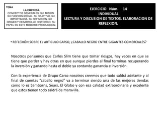 TEMALA EMPRESACONCEPTOS GENERALES. SU  MISION. SU FUNCION SOCIAL. SU OBJETIVO. SU IMPORTANCIA. SU DEFINICION. SU ORIGEN Y DESARROLLO HISTORICO. SU PAPEL EN ESTE MODO DE PRODUCCION.EJERCICIO   Núm.    11INDIVIDUALLECTURA Y DISCUSION DE TEXTOS. ELABORACION DE COMENTARIO PERSONAL.COMENTARIO PERSONAL SOBRE EL ARTICULO  “NUEVA GENERACION DE EMPRESARIOS”.En este articulo nos muestran a hombres y mujeres que buscan la superación personal, ayudan a sus empleados, a la sociedad, buscan  generar mas con valores, calidad, creatividad entusiasmo optimismo, esmero, organización, ética, forjando día a día personas que buscan la superación, los vuales tienen una misión, una meta para que todos tengan nuevas satisfacciones para cada día, así mismo dando nuevas y mejores satisfacciones para la comodidad de consumidores.La nueva generación de empresarios siempre deben de estar contentos y amando su trabajo, porque para ser mejor día a día se necesita luchar y pensar siempre en la meta que se tiene, en la misión que se ha planteado. 