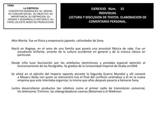 EJERCICIO   Núm.     13INDIVIDUALLECTURA Y DISCUSION DE TEXTOS. ELABORACION DE REFLEXION.TEMA LA EMPRESACONCEPTOS GENERALES. SU  MISION. SU FUNCION SOCIAL. SU OBJETIVO. SU IMPORTANCIA. SU DEFINICION. SU ORIGEN Y DESARROLLO HISTORICO. SU PAPEL EN ESTE MODO DE PRODUCCION. REFLEXIÓN SOBRE EL ARTICULO ARAMBURUZABALA Y BOTIN: EJECUTIVAS PODEROSAS.  Nos llamo mucho la atención la parte en la que dice que Ana Patricia Botín ha logrado eclipsar a sus dos hermanos “al ser la única miembro de su generación que mantiene una posición de alta ejecutiva en el grupo bancario que gestiona su familia” porque una vez mas podemos darnos cuenta de que la mujeres son capaces de eso y mas, que no solo los hombres tienen la capacidad de ser exitosos, por ejemplo como Ana que paso por encima de sus hermanos y nos demostró su gran capacidad, siendo el símbolo de que la mujeres pueden ser exitosas por encima de todo y de todos.Aramburuzabala no se diga, es la mujer mas exitosa de México, he aquí la capacidad de una mujer extraordinaria y reconocida con inmensas capacidades.  