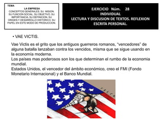 TEMALA EMPRESACONCEPTOS GENERALES. SU  MISION. SU FUNCION SOCIAL. SU OBJETIVO. SU IMPORTANCIA. SU DEFINICION. SU ORIGEN Y DESARROLLO HISTORICO. SU PAPEL EN ESTE MODO DE PRODUCCION.EJERCICIO   Núm.     27INDIVIDUALLECTURA Y DISCUSION DE TEXTOS.REFLEXION ESCRITA PERSONAL.TELMEX, GIGANTE EN EXPANSION. Carlos Slimes dueño de Telmex, este consorcio telefónico no ha dejado de crecer, incluso en el 2004 compro casi una docena de empresas en Latinoamérica.