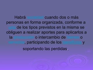 Habrá  sociedad  cuando dos o más personas en forma organizada, conforme a  uno  de los tipos previstos en la misma se obliguen a realizar aportes para aplicarlos a la  producción  o intercambio de  bienes  o  servicios , participando de los  beneficios  y soportando las perdidas .  