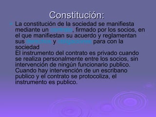 Constitución:  La constitución de la sociedad se manifiesta mediante un  contrato , firmado por los socios, en el que manifiestan su acuerdo y reglamentan sus  derechos  y  obligaciones  para con la sociedad  El instrumento del contrato es privado cuando se realiza personalmente entre los socios, sin intervención de ningún funcionario publico. Cuando hay intervención de un escribano publico y el contrato se protocoliza, el instrumento es publico.  