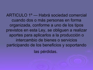ARTICULO 1º — Habrá sociedad comercial cuando dos o más personas en forma organizada, conforme a uno de los tipos previstos en esta Ley, se obliguen a realizar aportes para aplicarlos a la producción o intercambio de bienes o servicios participando de los beneficios y soportando las pérdidas.   