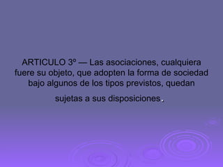 ARTICULO 3º — Las asociaciones, cualquiera fuere su objeto, que adopten la forma de sociedad bajo algunos de los tipos previstos, quedan sujetas a sus disposiciones .  