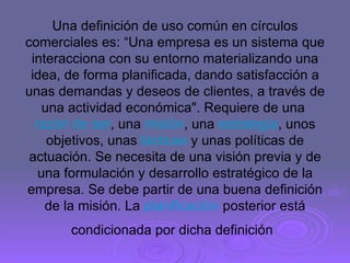 Una definición de uso común en círculos comerciales es: “Una empresa es un sistema que interacciona con su entorno materializando una idea, de forma planificada, dando satisfacción a unas demandas y deseos de clientes, a través de una actividad económica". Requiere de una  razón de ser , una  misión , una  estrategia , unos objetivos, unas  tácticas  y unas políticas de actuación. Se necesita de una visión previa y de una formulación y desarrollo estratégico de la empresa. Se debe partir de una buena definición de la misión. La  planificación  posterior está condicionada por dicha definición   