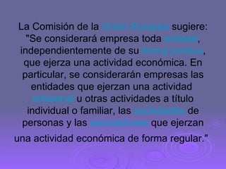 La Comisión de la  Unión Europea  sugiere: "Se considerará empresa toda  entidad , independientemente de su  forma jurídica , que ejerza una actividad económica. En particular, se considerarán empresas las entidades que ejerzan una actividad  artesanal  u otras actividades a título individual o familiar, las  sociedades  de personas y las  asociaciones  que ejerzan una actividad económica de forma regular."   
