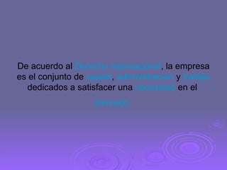 De acuerdo al  Derecho internacional , la empresa es el conjunto de  capital ,  administración  y  trabajo  dedicados a satisfacer una  necesidad  en el  mercado   