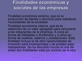 Finalidades económicas y sociales de las empresas Finalidad económica externa, que es la producción de bienes o servicios para satisfacer necesidades de la sociedad.  Finalidad económica interna, que es la obtención de un valor agregado para remunerar a los integrantes de la empresa. A unos en forma de utilidades o dividendos y a otros en forma de sueldos, salarios y prestaciones. Esta finalidad incluye la de abrir oportunidades de inversión para inversionistas y de empleo para trabajadores. Se ha discutido mucho si una de estas dos finalidades está por encima de la otra.   