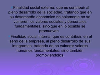.  Finalidad social externa, que es contribuir al pleno desarrollo de la sociedad, tratando que en su desempeño económico no solamente no se vulneren los valores sociales y personales fundamentales, sino que en lo posible se promuevan.  Finalidad social interna, que es contribuir, en el seno de la empresa, al pleno desarrollo de sus integrantes, tratando de no vulnerar valores humanos fundamentales, sino también promoviéndolos . 