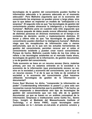 tecnologías de la gestión del conocimiento pueden facilitar la
información adecuada a la persona adecuada en el momento
adecuado". Pero Malhotra argumenta que en la economía del
conocimiento las empresas no pueden prever a largo plazo, sino
que lo que deben es implantar un modelo de "anticipación a la
sorpresa". El segundo mito es que "las tecnologías de gestión del
conocimiento pueden almacenar la inteligencia y la experiencia
humanas". Malhotra pone en cuestión este mito arguyendo que
"el mismo paquete de datos puede evocar diferentes respuestas
de distintas personas en diversos momentos en el tiempo o en
contextos de decisión, acción e implementación distintos. El
tercer y último mito es que "las tecnologías de gestión del
conocimiento pueden distribuir la inteligencia humana". Malhotra
niega que los receptáculos de información más o menos
estructurada, que es lo que son las actuales herramientas de
gestión del conocimiento, permitan renovar por sí solos el
conocimiento existente y puedan crear nuevo conocimiento.
Porque de hecho, Malhotra cuando habla de los tres mitos se
refiere a las tecnologías existentes en el mercado hasta ahora,
tecnologías de gestión de la información, de gestión documental,
y no de gestión del conocimiento.
Toda economía se basa en un recurso escaso (tierra, materias
primas), por eso no estamos entrando en la sociedad o la
economía de la información (que precisamente escasa no es),
sino en la sociedad y economía del conocimiento, que sí que es
un recurso escaso. Y si de lo que se trata es de construir la
sociedad y la economía del conocimiento ¿Qué hacemos
utilizando tecnologías de gestión de la información y
documental?
Como Saul Wurman ha dicho, "comprender la información es
poder" ("understanding information is power") y para esto son
necesarias nuevas herramientas que lo posibiliten. Y de hecho, ya
están empezando a desarrollarse otro tipo de tecnologías de
gestión del conocimiento que van más allá de la gestión
documental, ya que se basan en un análisis conceptual de la
información. Empresas e instituciones como Cartia Inc., Semio
Corp., Inxight, el Medialab del Massachussets Institute of
Technolgy, o el Xerox PARC, cuyas tecnologías serán
presentadas en la I Jornada en.red.ando el próximo octubre y


                                                               11
 