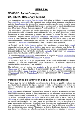 EMPRESA
NOMBRE: André Ocampo
CARRERA: Hotelería y Turismo
Una empresa es una organización o institución dedicada a actividades o persecución de
fines económicos o comerciales. Se ha notado que, en la práctica, se puede encontrar una
variedad de definiciones del término. Eso parece ser debido, por lo menos en parte, a que
a pesar de su aparente simplicidad el concepto es complejo. Así, se puede considerar que
esas diferencias enfatizan diversos aspectos. A continuación se ofrecen algunas..
Una definición de uso común en círculos comerciales es: “Una empresa es un sistema
que interacciona con su entorno materializando una idea, de forma planificada, dando
satisfacción a unas demandas y deseos de clientes, a través de una actividad
económica". Requiere de una razón de ser, una misión, una estrategia, unos objetivos, unas
tácticas y unas políticas de actuación. Se necesita de una visión previa y de una
formulación y desarrollo estratégico de la empresa. Se debe partir de una buena definición
de la misión. La planificación posterior está condicionada por dicha definición.
La Comisión de la Unión Europea sugiere: "Se considerará empresa toda entidad,
independientemente de su forma jurídica, que ejerza una actividad económica. En
particular, se considerarán empresas las entidades que ejerzan una actividad artesanal u
otras actividades a título individual o familiar, las sociedades de personas y las asociaciones
que ejerzan una actividad económica de forma regular."
De acuerdo al Derecho internacional, la empresa es el conjunto de capital, administración y
trabajo dedicados a satisfacer una necesidad en el mercado.
Un diccionario legal de EEUU las define como: “an economic organization or activity;
especially: a business organization” (una organización o actividad económica;
especialmente una organización de negocios)
Otra definición -con un sentido mas académico y de uso general entre sociólogos- es:
“Grupo social en el que a través de la administración de sus recursos, del capital y del
trabajo, se producen bienes o servicios tendientes a la satisfacción de las necesidades de
una comunidad. Conjunto de actividades humanas organizadas con el fin de producir bienes
o servicios.”


Percepciones de la función social de las empresas
A pesar que no hay ni dedicada específicamente al tema, es posible destacar las
contribuciones al respecto de algunos autores de nota, contribuciones que forman las
bases o elementos de un debate académico acerca del significado y papel de la
institución.
Adam Smith se encuentra entre los primeros en teorizar al respecto. Para él una empresa
es la organización que permite la "internacionalización" de las formas de producción: por
un lado permite que los factores de producción (capital, trabajo, recursos) se encuentren y
por el otro permite la división del trabajo. Aun cuando para Smith la forma "natural" y
eficiente de tal organización era aquella motivada por el interés privado -por ejemplo: “Es
así que el interés privado y las pasiones de los individuos los dispone naturalmente a
volver sus posesiones (stock en el original) hacia el empleo que en el caso ordinario son
mas ventajosos para la comunidad”- Smith propone que hay también una necesidad o
área que demanda acción publica: "De acuerdo al sistema de Libertad Natural, el Soberano
sólo tiene tres deberes que atender....tercero, la obligación de realizar y conservar
 