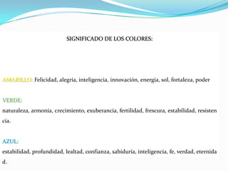 SIGNIFICADO DE LOS COLORES:AMARILLO: Felicidad, alegría, inteligencia, innovación, energía, sol, fortaleza, poderVERDE: naturaleza, armonía, crecimiento, exuberancia, fertilidad, frescura, estabilidad, resistencia.AZUL: estabilidad, profundidad, lealtad, confianza, sabiduría, inteligencia, fe, verdad, eternidad.