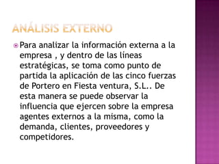 ANÁLISIS EXTERNO Para analizar la información externa a la empresa , y dentro de las líneas estratégicas, se toma como punto de partida la aplicación de las cinco fuerzas de Portero en Fiesta ventura, S.L.. De esta manera se puede observar la influencia que ejercen sobre la empresa agentes externos a la misma, como la demanda, clientes, proveedores y competidores.