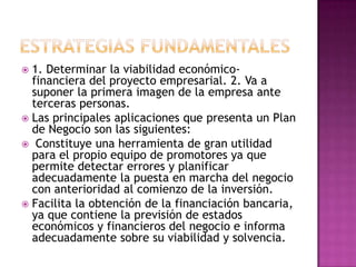 ESTRATEGIAS FUNDAMENTALES 1. Determinar la viabilidad económico- financiera del proyecto empresarial. 2. Va a suponer la primera imagen de la empresa ante terceras personas.Las principales aplicaciones que presenta un Plan de Negocio son las siguientes: Constituye una herramienta de gran utilidad para el propio equipo de promotores ya que permite detectar errores y planificar adecuadamente la puesta en marcha del negocio con anterioridad al comienzo de la inversión.Facilita la obtención de la financiación bancaria, ya que contiene la previsión de estados económicos y financieros del negocio e informa adecuadamente sobre su viabilidad y solvencia.