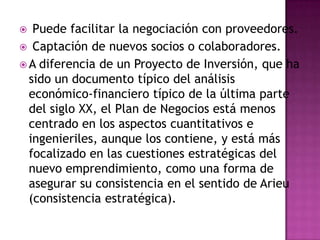  Puede facilitar la negociación con proveedores. Captación de nuevos socios o colaboradores.A diferencia de un Proyecto de Inversión, que ha sido un documento típico del análisis económico-financiero típico de la última parte del siglo XX, el Plan de Negocios está menos centrado en los aspectos cuantitativos e ingenieriles, aunque los contiene, y está más focalizado en las cuestiones estratégicas del nuevo emprendimiento, como una forma de asegurar su consistencia en el sentido de Arieu (consistencia estratégica).