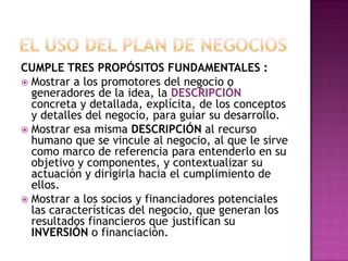 EL USO DEL PLAN DE NEGOCIOSCUMPLE TRES PROPÓSITOS FUNDAMENTALES :Mostrar a los promotores del negocio o generadores de la idea, la DESCRIPCIÓN concreta y detallada, explícita, de los conceptos y detalles del negocio, para guiar su desarrollo.Mostrar esa misma DESCRIPCIÓN al recurso humano que se vincule al negocio, al que le sirve como marco de referencia para entenderlo en su objetivo y componentes, y contextualizar su actuación y dirigirla hacia el cumplimiento de ellos.Mostrar a los socios y financiadores potenciales las características del negocio, que generan los resultados financieros que justifican su INVERSIÓN o financiación.