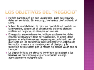 LOS OBJETIVOS DEL "NEGOCIO"Hemos partido acá de que un negocio, para justificarse, debe ser rentable. Sin embargo, no hemos profundizado el tema.Si bien la rentabilidad, la máxima rentabilidad posible de la inversión, puede ser el objetivo de quienes piensan realizar un negocio, no siempre ocurre así.El negocio, necesariamente, indispensablemente, debe generar utilidades y debe ser sostenible, es decir, debe generar el efectivo necesario para que combinado con el que surja de los préstamos institucionales y el capital de los socios, crezca y se mantenga en el tiempo, y la inversión de los socios por lo menos no pierda valor con el tiempo.La disponibilidad de efectivo generado para pagar a los bancos los préstamos que pueda requerir, es algo absolutamente indispensable.