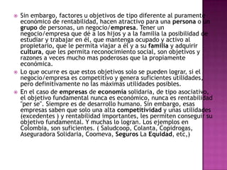 Sin embargo, factores u objetivos de tipo diferente al puramente económico de rentabilidad, hacen atractivo para una persona o un grupo de personas, un negocio/empresa. Tener un negocio/empresa que dé a los hijos y a la familia la posibilidad de estudiar y trabajar en él, que mantenga ocupado y activo al propietario, que le permita viajar a él y a su familia y adquirir cultura, que les permita reconocimiento social, son objetivos y razones a veces mucho mas poderosas que la propiamente económica.Lo que ocurre es que estos objetivos solo se pueden lograr, si el negocio/empresa es competitivo y genera suficientes utilidades, pero definitivamente no las máximas utilidades posibles.En el caso de empresas de economía solidaria, de tipo asociativo, el objetivo fundamental nunca es económico, nunca es rentabilidad "per se". Siempre es de desarrollo humano. Sin embargo, esas empresas saben que solo una alta competitividad y unas utilidades (excedentes ) y rentabilidad importantes, les permiten conseguir su objetivo fundamental. Y muchas lo logran. Los ejemplos en Colombia, son suficientes. ( Saludcoop, Colanta, Copidrogas, Aseguradora Solidaria, Coomeva, Seguros La Equidad, etc,) 
