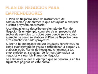 PLAN DE NEGOCIOS PARA EMPRENDEDORES El Plan de Negocios sirve de instrumento de comunicación y de elemento que nos ayuda a explicar nuestro proyecto empresarial.A continuación se describe un ejemplo de Plan de Negocio. Es un ejemplo concreto de un proyecto del sector de servicios turísticos pero puede servir como ejemplo de como se elabora el Plan de Negocios para otros muchos variados proyectos.Al leerlo lo importante no son los datos concretos sino como este ejemplo le ayuda a reflexionar, a pensar y a elaborar otros Planes de Negocios. Animamos a los emprendedores a analizar de forma sistemática los negocios y a escribir Planes de Negocios.Le animamos a leer el ejemplo que se desarrolla en las siguientes páginas de este curso. 