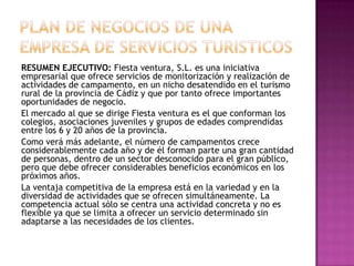 PLAN DE NEGOCIOS DE UNA EMPRESA DE SERVICIOS TURISTICOS RESUMEN EJECUTIVO: Fiesta ventura, S.L. es una iniciativa empresarial que ofrece servicios de monitorización y realización de actividades de campamento, en un nicho desatendido en el turismo rural de la provincia de Cádiz y que por tanto ofrece importantes oportunidades de negocio.El mercado al que se dirige Fiesta ventura es el que conforman los colegios, asociaciones juveniles y grupos de edades comprendidas entre los 6 y 20 años de la provincia. Como verá más adelante, el número de campamentos crece considerablemente cada año y de él forman parte una gran cantidad de personas, dentro de un sector desconocido para el gran público, pero que debe ofrecer considerables beneficios económicos en los próximos años.La ventaja competitiva de la empresa está en la variedad y en la diversidad de actividades que se ofrecen simultáneamente. La competencia actual sólo se centra una actividad concreta y no es flexible ya que se limita a ofrecer un servicio determinado sin adaptarse a las necesidades de los clientes.