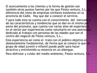 El acercamiento a los clientes y la forma de gestión son también otros puntos fuertes por los que Fiesta ventura, S.L. se diferencia del resto de empresas similares existentes en la provincia de Cádiz.  Hay que dar a conocer el servicio.Y para todo esto se cuenta con el conocimiento  del  mercado y de las características y tendencias que se dan en el mismo por parte del promotor, que cuenta con varios años de experiencia en el sector por experiencias como voluntario en una asociación dedicada al trabajo con personas de las edades que son el centro del negocio de Fiesta ventura, S.L.. Esta experiencia así como el  trato con el público objetivo es absolutamente fundamental, de forma que se conoce lo que un grupo de edad juvenil o infantil puede pedir para hacer atractiva y entretenida su estancia en un albergue. Para disfrutar y cuidar del medio ambiente, Fiesta ventura, S.L.