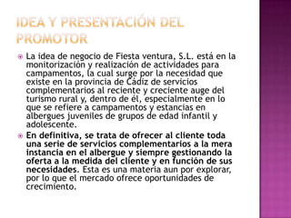 IDEA Y PRESENTACIÓN DEL PROMOTORLa idea de negocio de Fiesta ventura, S.L. está en la monitorización y realización de actividades para campamentos, la cual surge por la necesidad que existe en la provincia de Cádiz de servicios complementarios al reciente y creciente auge del turismo rural y, dentro de él, especialmente en lo que se refiere a campamentos y estancias en albergues juveniles de grupos de edad infantil y adolescente.En definitiva, se trata de ofrecer al cliente toda una serie de servicios complementarios a la mera instancia en el albergue y siempre gestionando la oferta a la medida del cliente y en función de sus necesidades. Esta es una materia aun por explorar, por lo que el mercado ofrece oportunidades de crecimiento.