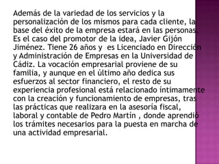 Además de la variedad de los servicios y la personalización de los mismos para cada cliente, la base del éxito de la empresa estará en las personas. Es el caso del promotor de la idea, Javier Gijón Jiménez. Tiene 26 años y  es Licenciado en Dirección y Administración de Empresas en la Universidad de Cádiz. La vocación empresarial proviene de su familia, y aunque en el último año dedica sus esfuerzos al sector financiero, el resto de su experiencia profesional está relacionado íntimamente con la creación y funcionamiento de empresas, tras las prácticas que realizara en la asesoría fiscal, laboral y contable de Pedro Martín , donde aprendió los trámites necesarios para la puesta en marcha de una actividad empresarial. 