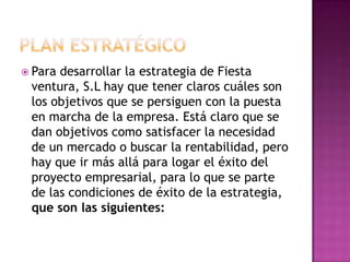 PLAN ESTRATÉGICOPara desarrollar la estrategia de Fiesta ventura, S.L hay que tener claros cuáles son los objetivos que se persiguen con la puesta en marcha de la empresa. Está claro que se dan objetivos como satisfacer la necesidad de un mercado o buscar la rentabilidad, pero hay que ir más allá para logar el éxito del proyecto empresarial, para lo que se parte de las condiciones de éxito de la estrategia, que son las siguientes: