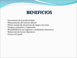 Incremento de la productividad. Mejoramiento del entorno laboral  Mejor manejo de situaciones de riesgo o de crisis Imagen corporativa y reputación. Rentabilidad de sus negocios o rendimiento financiero. Reducción de Costos Operativos Acceso al Capital. BENEFICIOS 