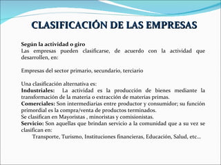 Según la actividad o giro Las empresas pueden clasificarse, de acuerdo con la actividad que desarrollen, en: Empresas del sector primario, secundario, terciario Una clasificación alternativa es: Industriales:  La actividad es la producción de bienes mediante la transformación de la materia o extracción de materias primas.  Comerciales:  Son intermediarias entre productor y consumidor; su función primordial es la compra/venta de productos terminados.  Se clasifican en Mayoristas , minoristas y comisionistas. Servicio:  Son aquellas que brindan servicio a la comunidad que a su vez se clasifican en:  Transporte, Turismo, Instituciones financieras, Educación, Salud, etc…  CLASIFICACIÓN DE LAS EMPRESAS 
