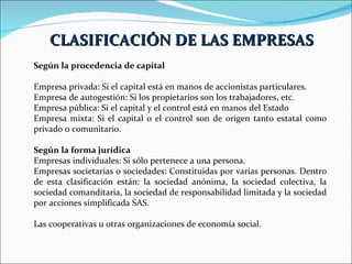 Según la procedencia de capital Empresa privada: Si el capital está en manos de accionistas particulares. Empresa de autogestión: Si los propietarios son los trabajadores, etc.  Empresa pública: Si el capital y el control está en manos del Estado  Empresa mixta: Si el capital o el control son de origen tanto estatal como privado o comunitario.  Según la forma jurídica Empresas individuales: Si sólo pertenece a una persona.  Empresas societarias o sociedades: Constituidas por varias personas. Dentro de esta clasificación están: la sociedad anónima, la sociedad colectiva, la sociedad comanditaria, la sociedad de responsabilidad limitada y la sociedad por acciones simplificada SAS.  Las cooperativas u otras organizaciones de economía social.  CLASIFICACIÓN DE LAS EMPRESAS 