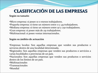 Según su tamaño Micro empresa: si posee 10 o menos trabajadores.  Pequeña empresa: si tiene un número entre 11 y 49 trabajadores.  Mediana empresa: si tiene un número entre 50 y 250 trabajadores.  Gran empresa: si posee más de 251 trabajadores.  Multinacional: si posee ventas internacionales.  Según su ámbito de actuación Empresas locales: Son aquellas empresas que venden sus productos o servicios dentro de una localidad determinada.  Regionales: Son aquellas empresas que venden sus productos o servicios a varias localidades o provincias de un país.  Nacionales: Son aquellas empresas que venden sus productos o servicios dentro de los límites de un país.  Multinacionales Transnacionales  Mundial  CLASIFICACIÓN DE LAS EMPRESAS 