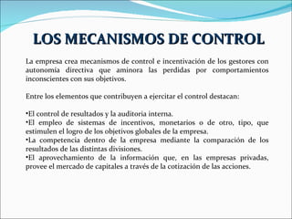 La empresa crea mecanismos de control e incentivación de los gestores con autonomía directiva que aminora las perdidas por comportamientos inconscientes con sus objetivos.  Entre los elementos que contribuyen a ejercitar el control destacan: El control de resultados y la auditoria interna. El empleo de sistemas de incentivos, monetarios o de otro, tipo, que estimulen el logro de los objetivos globales de la empresa. La competencia dentro de la empresa mediante la comparación de los resultados de las distintas divisiones. El aprovechamiento de la información que, en las empresas privadas, provee el mercado de capitales a través de la cotización de las acciones. LOS MECANISMOS DE CONTROL 