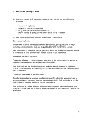 5. Planeación estratégica de TI



5.1 lista de proyectos de TI que deban realizarse para cumplir con las visión de la
    empresa

       Cámaras de vigilancia.
       Servidores con mayor capacidad.
       Programas para apoyar la administración.
       Mayor número de computadoras en las áreas que lo necesiten.

5.2 Plan de implantación de todos los proyectos de TI propuestos

Cámaras de vigilancia.

Implementar en áreas estratégicas cámaras de vigilancia, para que cubran el mayor
territorio posible del plantel, para que se pueda observar lo mayormente posible.

Esto se realizara lo más antes posible, ya que se desea dar este servicio lo antes posible,
el tiempo que se tiene estimado para realizar esto es de 2 a 3 semanas.

Servidores con mayor capacidad

Colocar servidores con mayor capacidad para soportar los nuevos servicios, ya que se
generara una mayor cantidad de servicios e información.

Esto debe de ir a la par de todos los demás servicios, ya que sin estos no podría ser
posible, por lo tanto esto tendría la mayor prioridad, tiempo estimado de instalación seria
de 2 a 3 semanas.

Programas para apoyar la administración.

Se deberán se instalar programas para la administración del plantel, ya que se trata de
automatizar todo lo que es las finanzas, transacciones dentro de la institución, y todo lo
relacionado, ya que esto ayudará a mejorar los procesos.

Esto se deberá de realizar después de que se hallan instalado los dos anteriores, tiene
una gran prioridad, pero sin lo anterior no se puede realizar, tiempo estimado seria de 3 a
4 semanas.




                                                                                             12
 